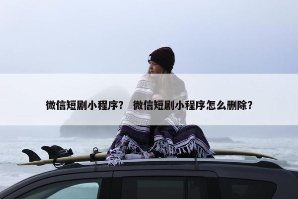 微信短剧小程序？ 微信短剧小程序怎么删除？