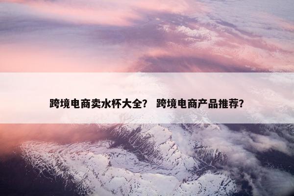 跨境电商卖水杯大全？ 跨境电商产品推荐？