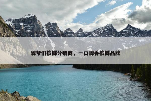 醇爷们槟榔分销商，一口醇香槟榔品牌