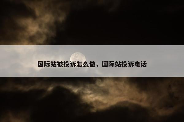 国际站被投诉怎么做，国际站投诉电话