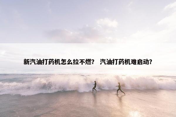 新汽油打药机怎么拉不燃？ 汽油打药机难启动？