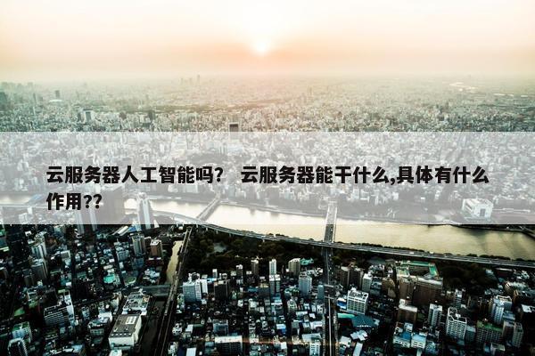 云服务器人工智能吗？ 云服务器能干什么,具体有什么作用?？
