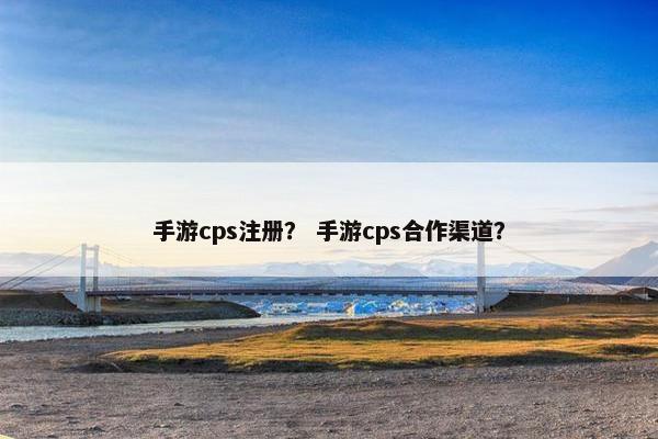 手游cps注册？ 手游cps合作渠道？