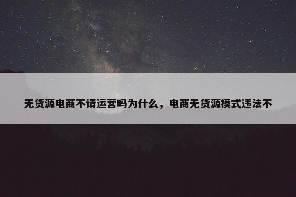 无货源电商不请运营吗为什么，电商无货源模式违法不