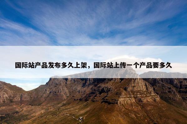 国际站产品发布多久上架，国际站上传一个产品要多久