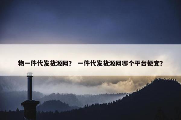 物一件代发货源网？ 一件代发货源网哪个平台便宜？