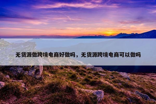 无货源做跨境电商好做吗，无货源跨境电商可以做吗