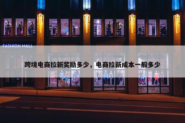 跨境电商拉新奖励多少，电商拉新成本一般多少