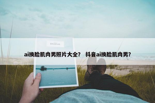 ai换脸肌肉男照片大全？ 抖音ai换脸肌肉男？