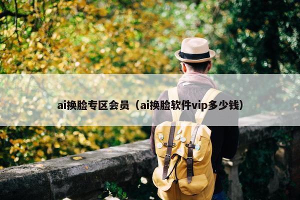 ai换脸专区会员（ai换脸软件vip多少钱）