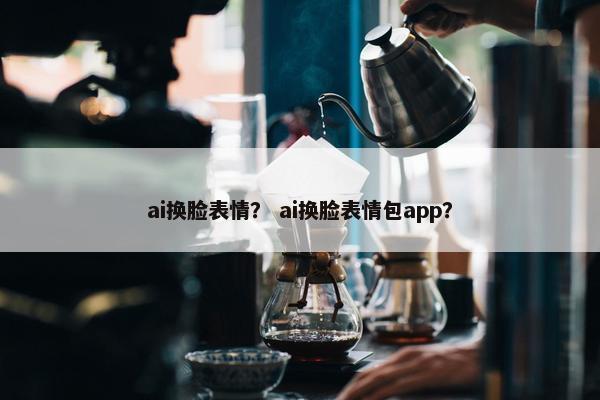 ai换脸表情？ ai换脸表情包app？