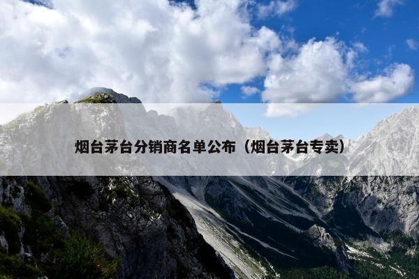 烟台茅台分销商名单公布（烟台茅台专卖）
