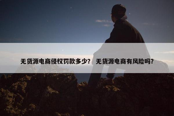 无货源电商侵权罚款多少？ 无货源电商有风险吗？