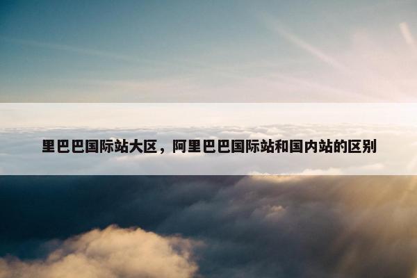 里巴巴国际站大区，阿里巴巴国际站和国内站的区别