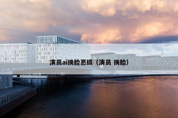 演员ai换脸恶搞（演员 换脸）