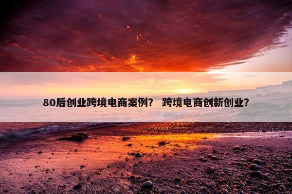 80后创业跨境电商案例？ 跨境电商创新创业？