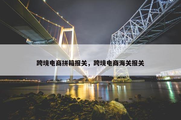 跨境电商拼箱报关，跨境电商海关报关