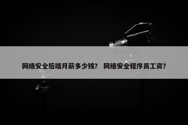 网络安全后端月薪多少钱？ 网络安全程序员工资？