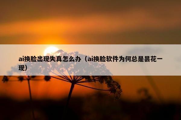ai换脸出现失真怎么办（ai换脸软件为何总是昙花一现）