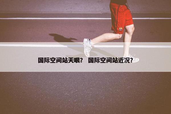 国际空间站天眼？ 国际空间站近况？