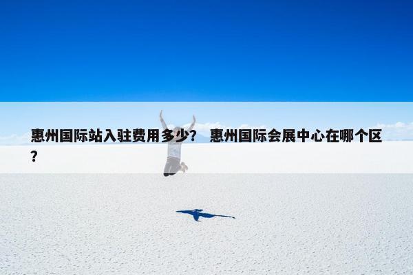惠州国际站入驻费用多少？ 惠州国际会展中心在哪个区？