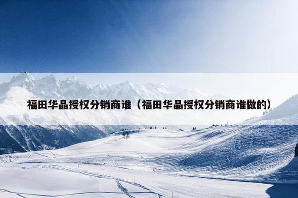 福田华晶授权分销商谁（福田华晶授权分销商谁做的）