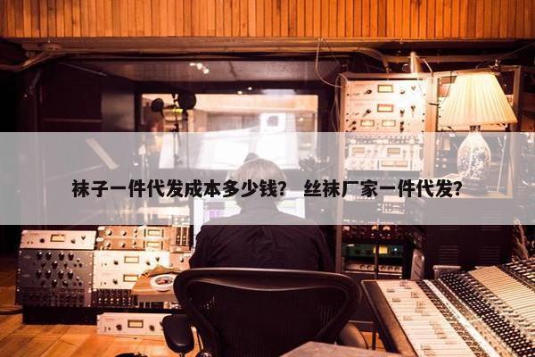 袜子一件代发成本多少钱？ 丝袜厂家一件代发？