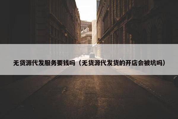 无货源代发服务要钱吗（无货源代发货的开店会被坑吗）