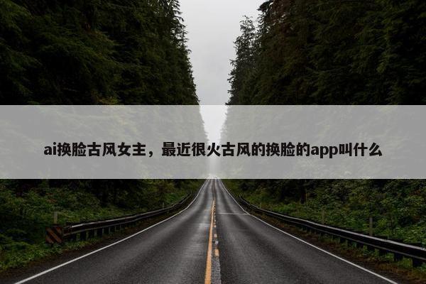 ai换脸古风女主，最近很火古风的换脸的app叫什么