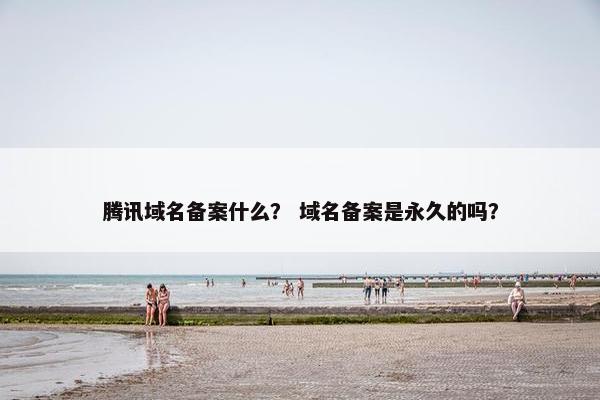 腾讯域名备案什么？ 域名备案是永久的吗？