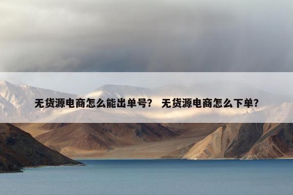 无货源电商怎么能出单号？ 无货源电商怎么下单？