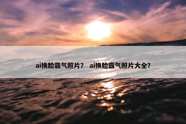 ai换脸霸气照片？ ai换脸霸气照片大全？