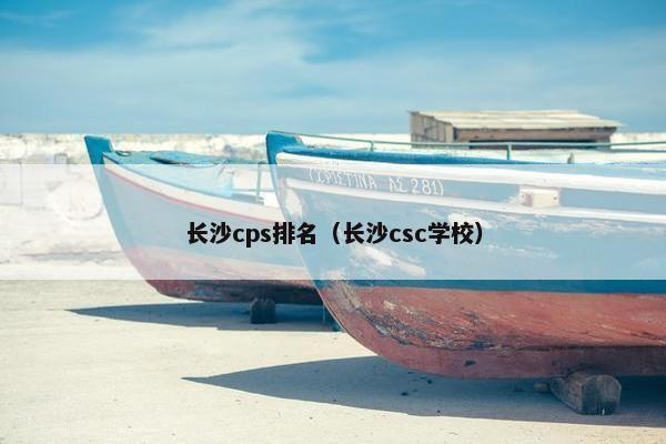 长沙cps排名（长沙csc学校）
