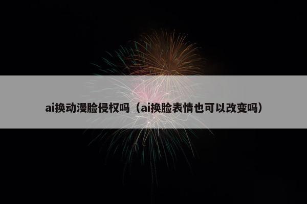 ai换动漫脸侵权吗（ai换脸表情也可以改变吗）