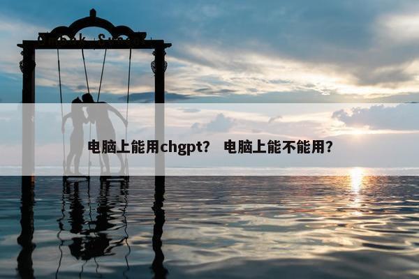 电脑上能用chgpt？ 电脑上能不能用？
