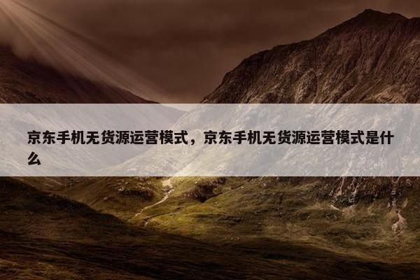 京东手机无货源运营模式，京东手机无货源运营模式是什么