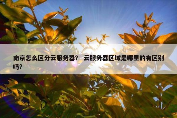 南京怎么区分云服务器？ 云服务器区域是哪里的有区别吗？