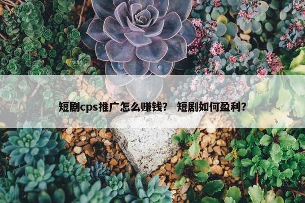 短剧cps推广怎么赚钱？ 短剧如何盈利？