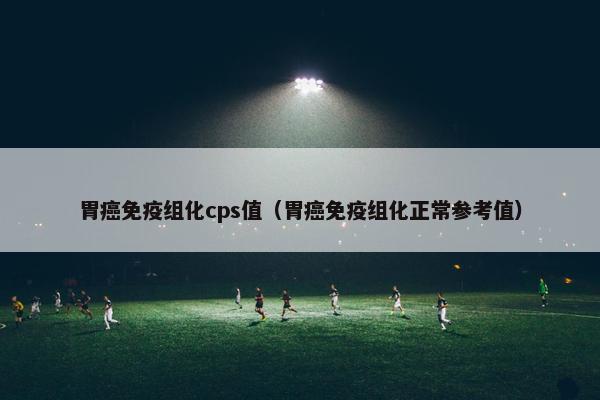 胃癌免疫组化cps值（胃癌免疫组化正常参考值）