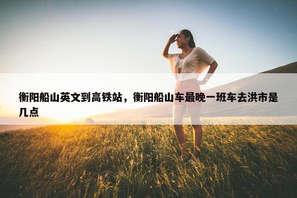 衡阳船山英文到高铁站，衡阳船山车最晚一班车去洪市是几点