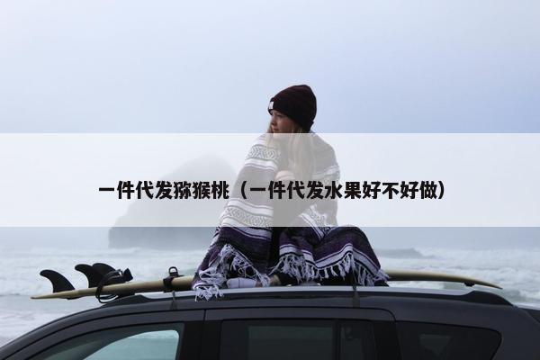 一件代发猕猴桃（一件代发水果好不好做）