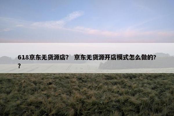 618京东无货源店？ 京东无货源开店模式怎么做的?？