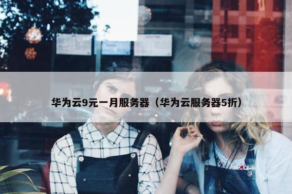 华为云9元一月服务器（华为云服务器5折）
