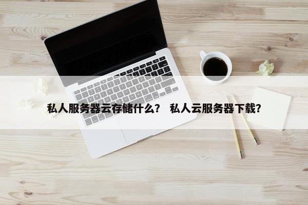 私人服务器云存储什么？ 私人云服务器下载？