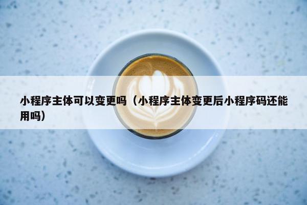 小程序主体可以变更吗（小程序主体变更后小程序码还能用吗）