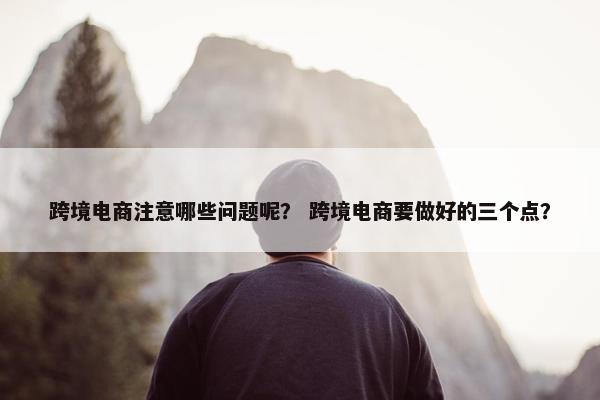 跨境电商注意哪些问题呢？ 跨境电商要做好的三个点？