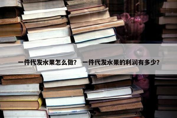 一件代发水果怎么做？ 一件代发水果的利润有多少？