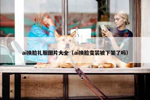 ai换脸礼服图片大全（ai换脸变装被下架了吗）