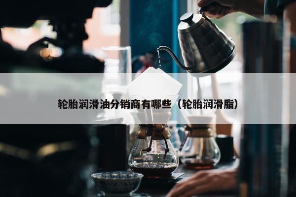 轮胎润滑油分销商有哪些（轮胎润滑脂）