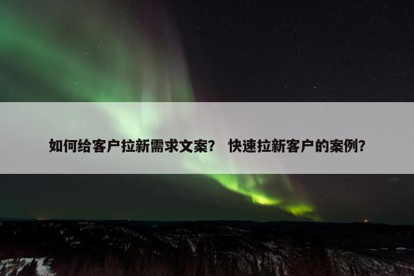 如何给客户拉新需求文案？ 快速拉新客户的案例？